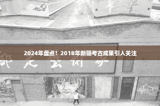 2024年盘点！2018年新疆考古成果引人关注