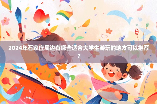 2024年石家庄周边有哪些适合大学生游玩的地方可以推荐？