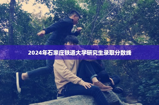 2024年石家庄铁道大学研究生录取分数线