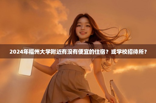 2024年福州大学附近有没有便宜的住宿？或学校招待所？