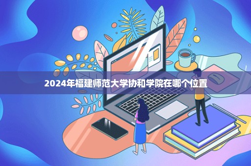 2024年福建师范大学协和学院在哪个位置