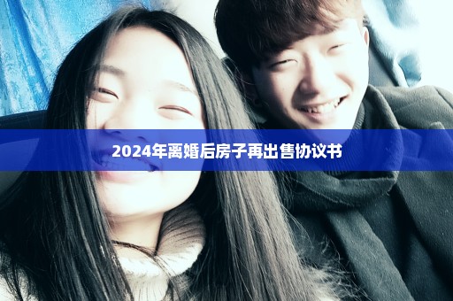 2024年离婚后房子再出售协议书