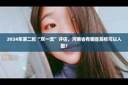 2024年第二轮“双一流”评估，河南省有哪些高校可以入围？