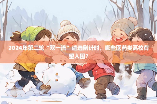 2024年第二轮“双一流”遴选倒计时，哪些医药类高校有望入围？