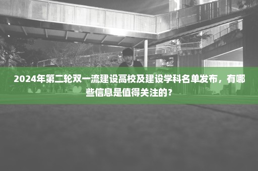 2024年第二轮双一流建设高校及建设学科名单发布，有哪些信息是值得关注的？
