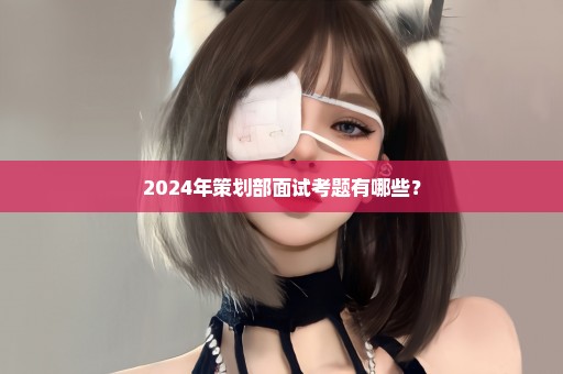 2024年策划部面试考题有哪些？