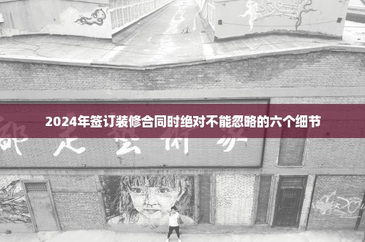 2024年签订装修合同时绝对不能忽略的六个细节