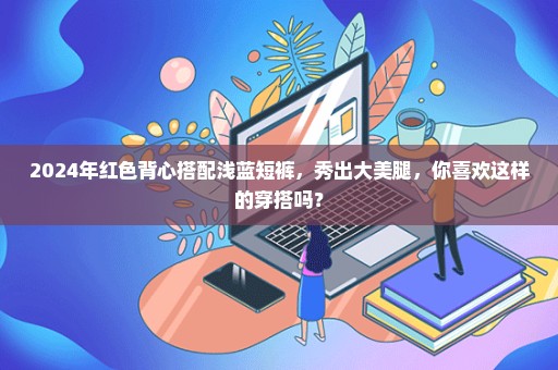 2024年红色背心搭配浅蓝短裤，秀出大美腿，你喜欢这样的穿搭吗？