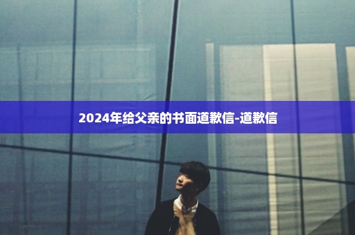 2024年给父亲的书面道歉信-道歉信