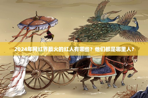 2024年网红界最火的红人有哪些？他们都是哪里人？