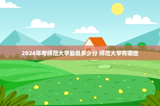 2024年考师范大学最低多少分 师范大学有哪些
