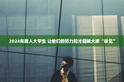 2024年聋人大学生 让他们的努力和才能被大家“听见”