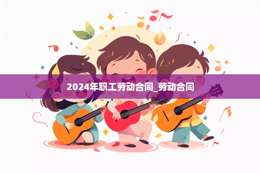 2024年职工劳动合同_劳动合同