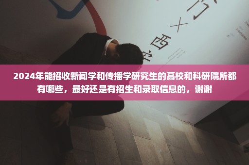2024年能招收新闻学和传播学研究生的高校和科研院所都有哪些，最好还是有招生和录取信息的，谢谢