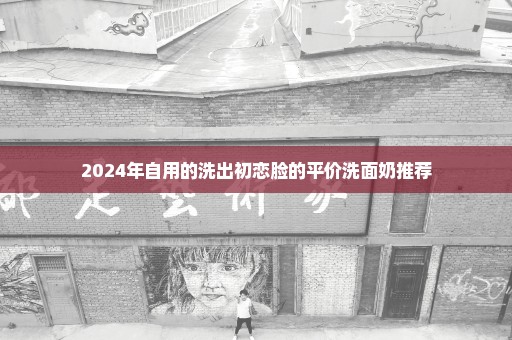 2024年自用的洗出初恋脸的平价洗面奶推荐