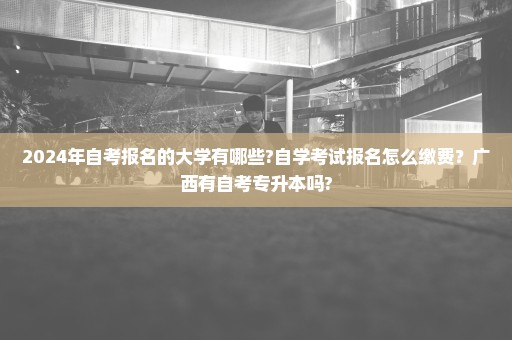 2024年自考报名的大学有哪些?自学考试报名怎么缴费？广西有自考专升本吗?