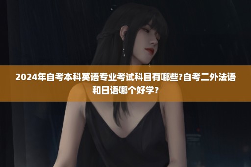 2024年自考本科英语专业考试科目有哪些?自考二外法语和日语哪个好学？