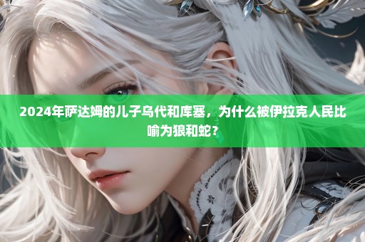 2024年萨达姆的儿子乌代和库塞，为什么被伊拉克人民比喻为狼和蛇？