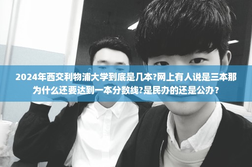 2024年西交利物浦大学到底是几本?网上有人说是三本那为什么还要达到一本分数线?是民办的还是公办？