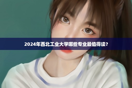2024年西北工业大学哪些专业最值得读？