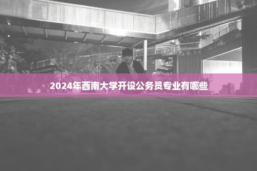 2024年西南大学开设公务员专业有哪些