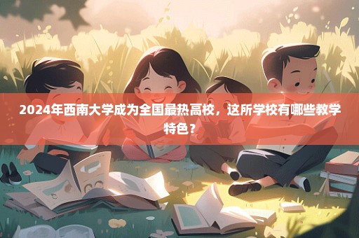 2024年西南大学成为全国最热高校，这所学校有哪些教学特色？