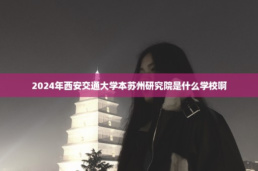 2024年西安交通大学本苏州研究院是什么学校啊