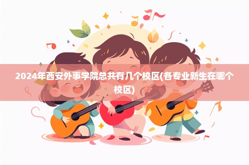 2024年西安外事学院总共有几个校区(各专业新生在哪个校区)