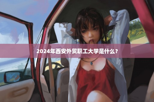 2024年西安外贸职工大学是什么？