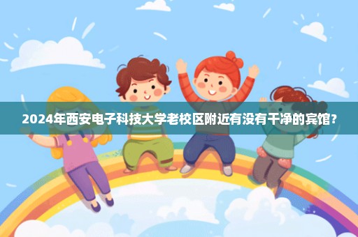 2024年西安电子科技大学老校区附近有没有干净的宾馆？