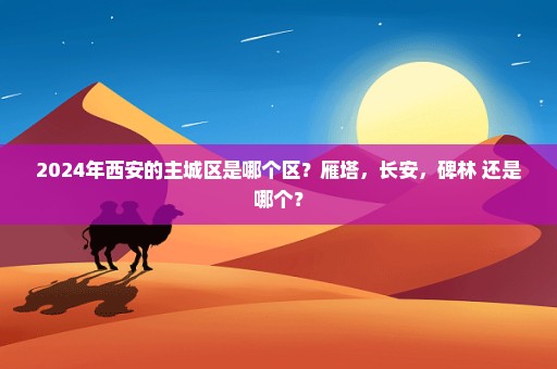 2024年西安的主城区是哪个区？雁塔，长安，碑林 还是哪个？
