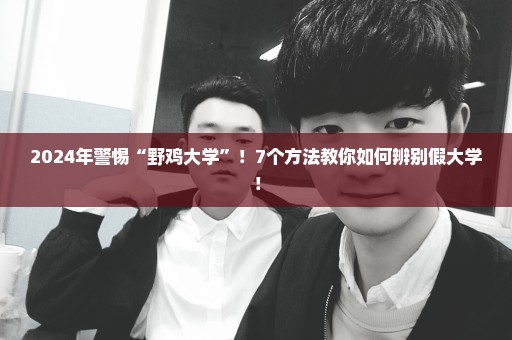 2024年警惕“野鸡大学”！7个方法教你如何辨别假大学！