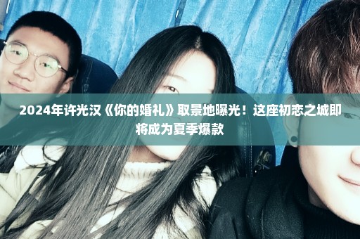 2024年许光汉《你的婚礼》取景地曝光！这座初恋之城即将成为夏季爆款