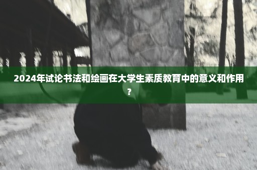 2024年试论书法和绘画在大学生素质教育中的意义和作用？
