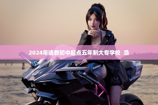 2024年请教初中起点五年制大专学校  急