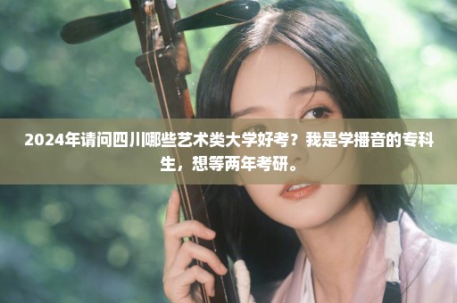 2024年请问四川哪些艺术类大学好考？我是学播音的专科生，想等两年考研。