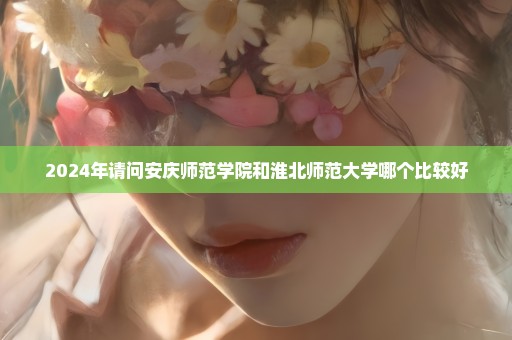 2024年请问安庆师范学院和淮北师范大学哪个比较好