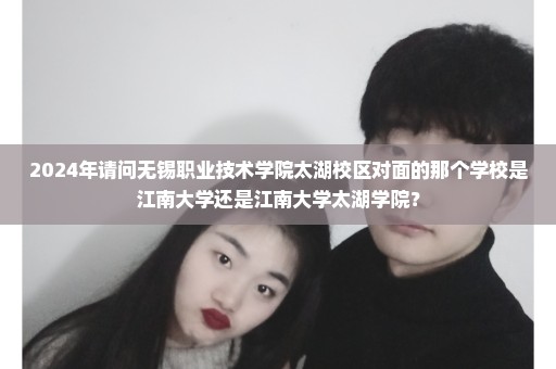 2024年请问无锡职业技术学院太湖校区对面的那个学校是江南大学还是江南大学太湖学院？