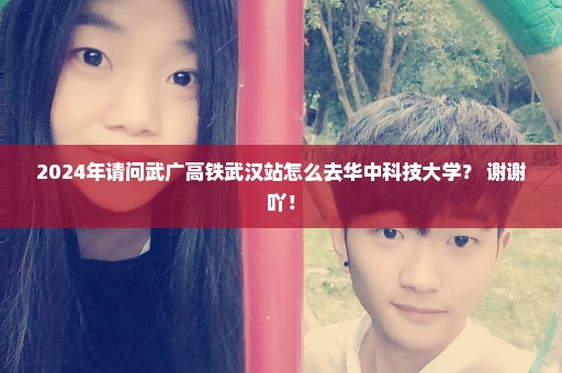 2024年请问武广高铁武汉站怎么去华中科技大学？ 谢谢吖！