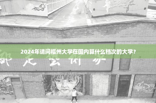 2024年请问福州大学在国内算什么档次的大学？