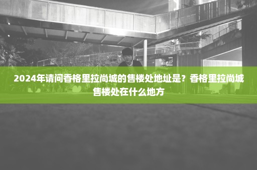 2024年请问香格里拉尚城的售楼处地址是？香格里拉尚城售楼处在什么地方