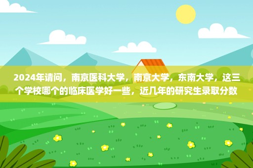 2024年请问，南京医科大学，南京大学，东南大学，这三个学校哪个的临床医学好一些，近几年的研究生录取分数是多