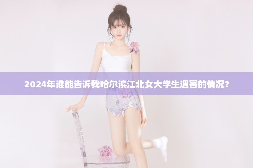2024年谁能告诉我哈尔滨江北女大学生遇害的情况？
