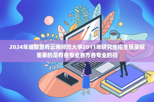2024年谁那里有云南师范大学2011年研究生招生目录啊重要的是有各专业各方各专业的招