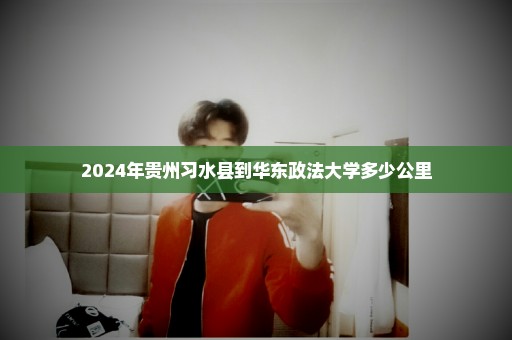 2024年贵州习水县到华东政法大学多少公里