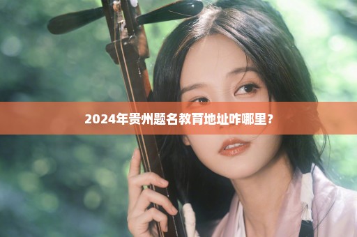 2024年贵州题名教育地址咋哪里？