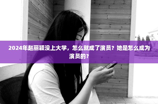 2024年赵丽颖没上大学，怎么就成了演员？她是怎么成为演员的？