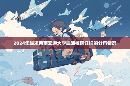 2024年跪求西南交通大学犀浦校区详细的分布情况