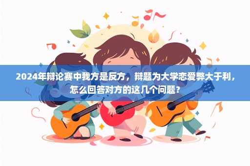 2024年辩论赛中我方是反方，辩题为大学恋爱弊大于利，怎么回答对方的这几个问题？