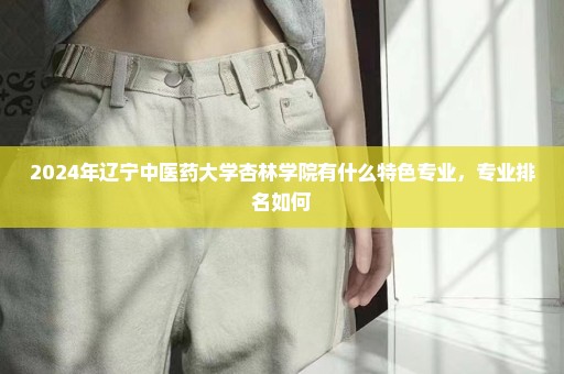 2024年辽宁中医药大学杏林学院有什么特色专业，专业排名如何